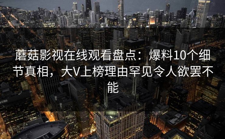 蘑菇影视在线观看盘点：爆料10个细节真相，大V上榜理由罕见令人欲罢不能