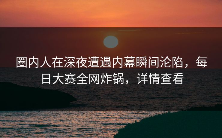 圈内人在深夜遭遇内幕瞬间沦陷，每日大赛全网炸锅，详情查看