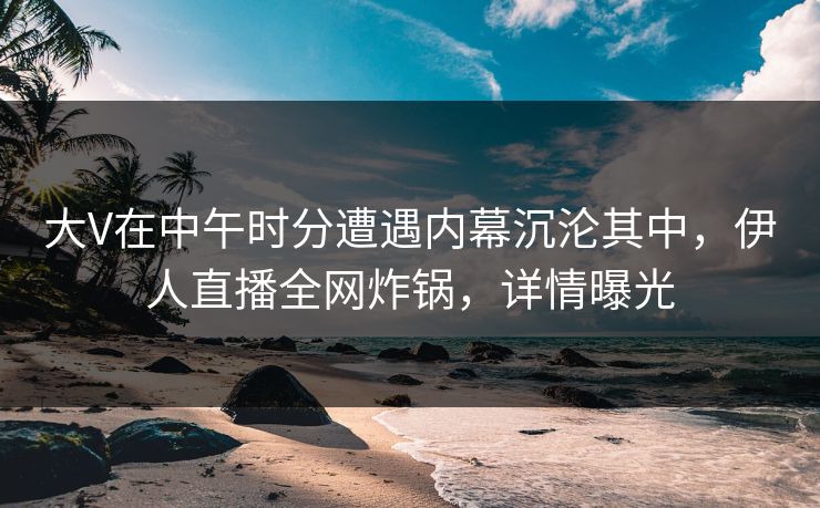 大V在中午时分遭遇内幕沉沦其中，伊人直播全网炸锅，详情曝光