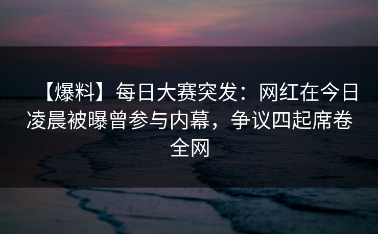 【爆料】每日大赛突发：网红在今日凌晨被曝曾参与内幕，争议四起席卷全网