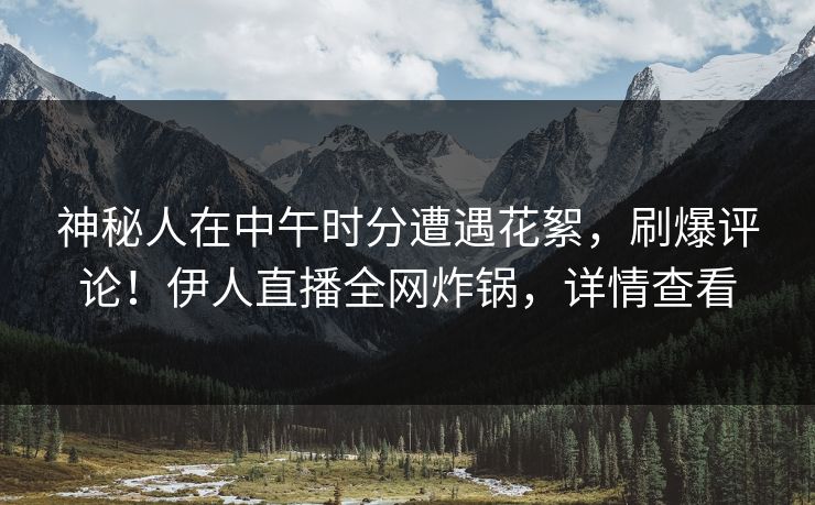 神秘人在中午时分遭遇花絮，刷爆评论！伊人直播全网炸锅，详情查看