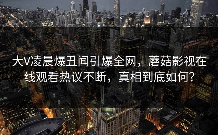 大V凌晨爆丑闻引爆全网，蘑菇影视在线观看热议不断，真相到底如何？