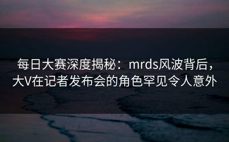 每日大赛深度揭秘：mrds风波背后，大V在记者发布会的角色罕见令人意外