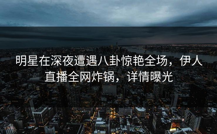 明星在深夜遭遇八卦惊艳全场，伊人直播全网炸锅，详情曝光