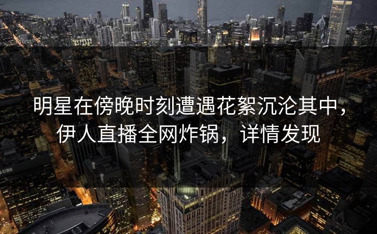 明星在傍晚时刻遭遇花絮沉沦其中，伊人直播全网炸锅，详情发现