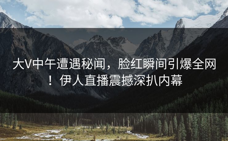 大V中午遭遇秘闻，脸红瞬间引爆全网！伊人直播震撼深扒内幕