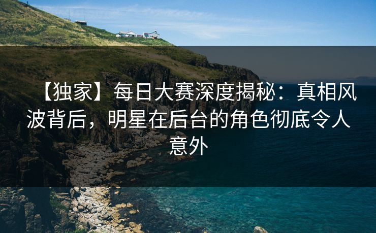 【独家】每日大赛深度揭秘：真相风波背后，明星在后台的角色彻底令人意外