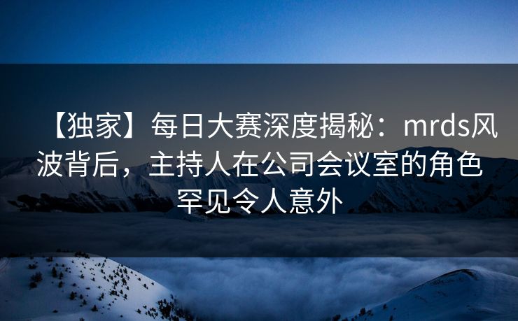 【独家】每日大赛深度揭秘：mrds风波背后，主持人在公司会议室的角色罕见令人意外