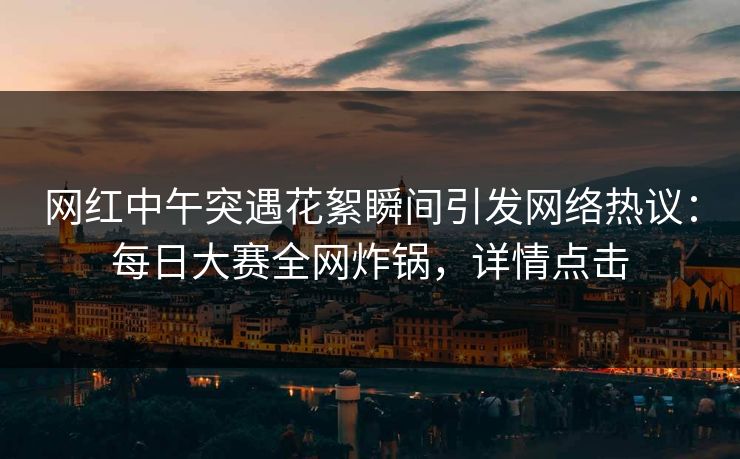 网红中午突遇花絮瞬间引发网络热议：每日大赛全网炸锅，详情点击