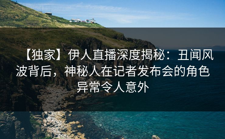 【独家】伊人直播深度揭秘：丑闻风波背后，神秘人在记者发布会的角色异常令人意外