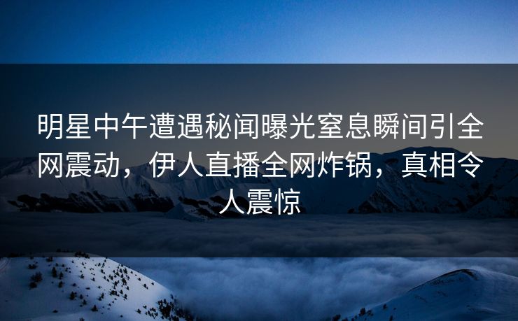明星中午遭遇秘闻曝光窒息瞬间引全网震动，伊人直播全网炸锅，真相令人震惊