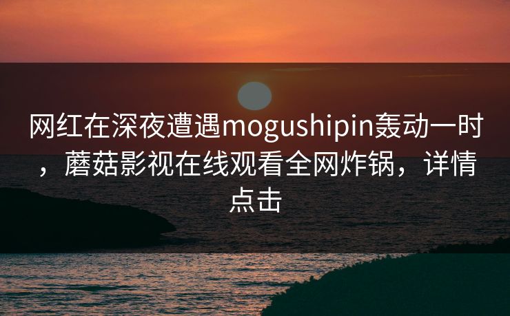 网红在深夜遭遇mogushipin轰动一时，蘑菇影视在线观看全网炸锅，详情点击