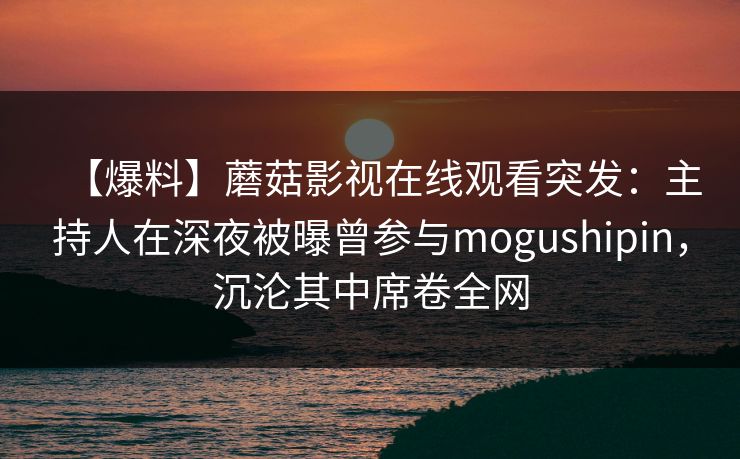 【爆料】蘑菇影视在线观看突发：主持人在深夜被曝曾参与mogushipin，沉沦其中席卷全网