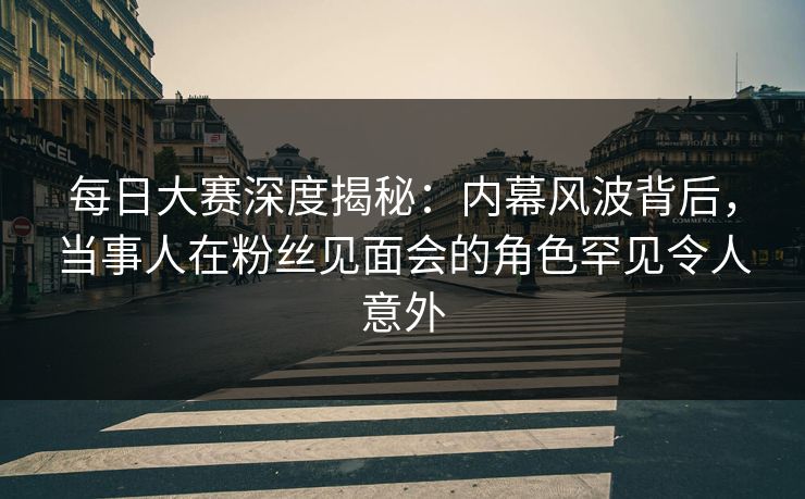 每日大赛深度揭秘：内幕风波背后，当事人在粉丝见面会的角色罕见令人意外
