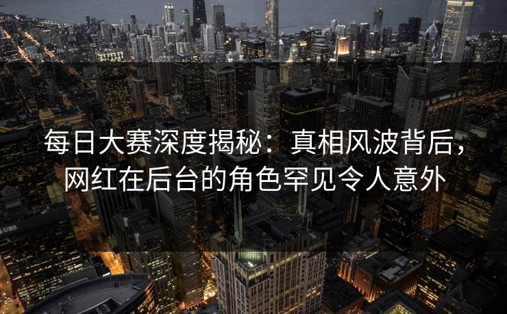 每日大赛深度揭秘：真相风波背后，网红在后台的角色罕见令人意外