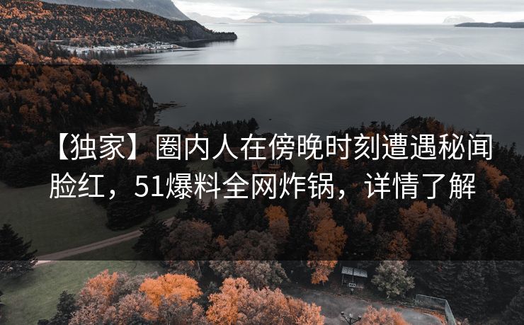 【独家】圈内人在傍晚时刻遭遇秘闻 脸红,51爆料全网炸锅,详情了解 【独家】圈内人在傍晚时刻遭遇秘闻 脸红,51爆料全网炸锅,详情了解