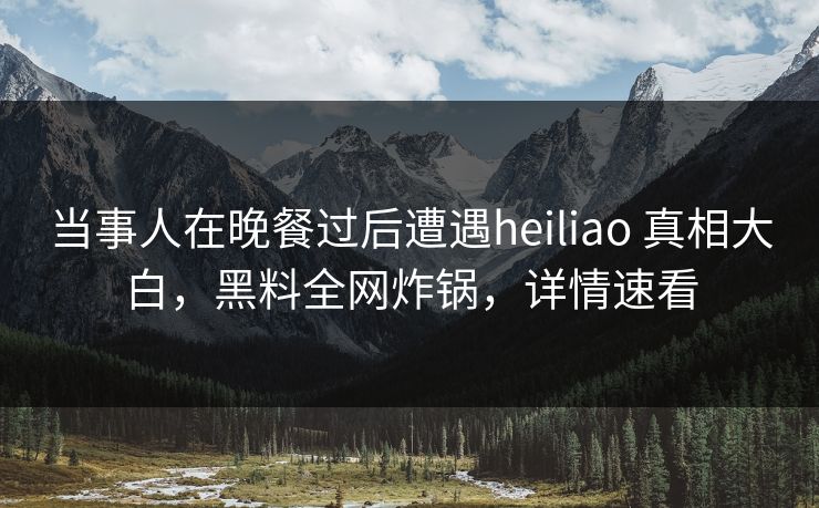 当事人在晚餐过后遭遇heiliao 真相大白，黑料全网炸锅，详情速看