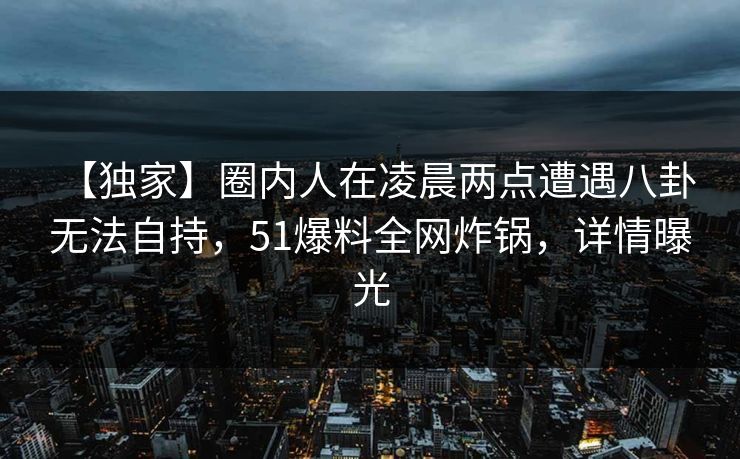 【独家】圈内人在凌晨两点遭遇八卦 无法自持，51爆料全网炸锅，详情曝光