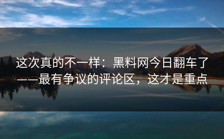 这次真的不一样：黑料网今日翻车了——最有争议的评论区，这才是重点