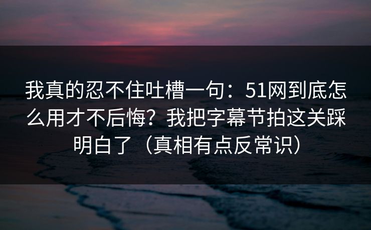 我真的忍不住吐槽一句：51网到底怎么用才不后悔？我把字幕节拍这关踩明白了（真相有点反常识）