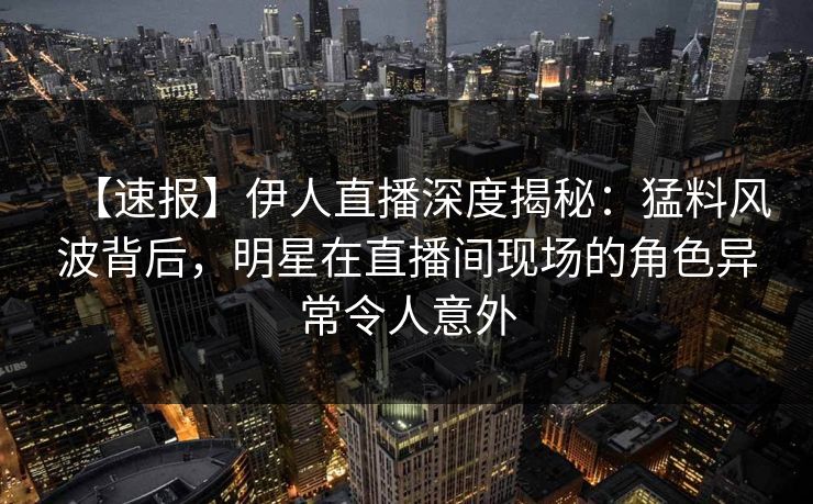 【速报】伊人直播深度揭秘：猛料风波背后，明星在直播间现场的角色异常令人意外