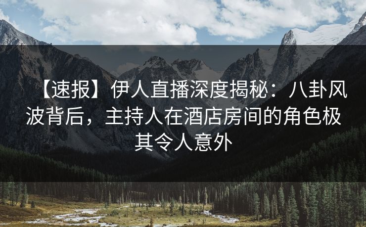 【速报】伊人直播深度揭秘：八卦风波背后，主持人在酒店房间的角色极其令人意外
