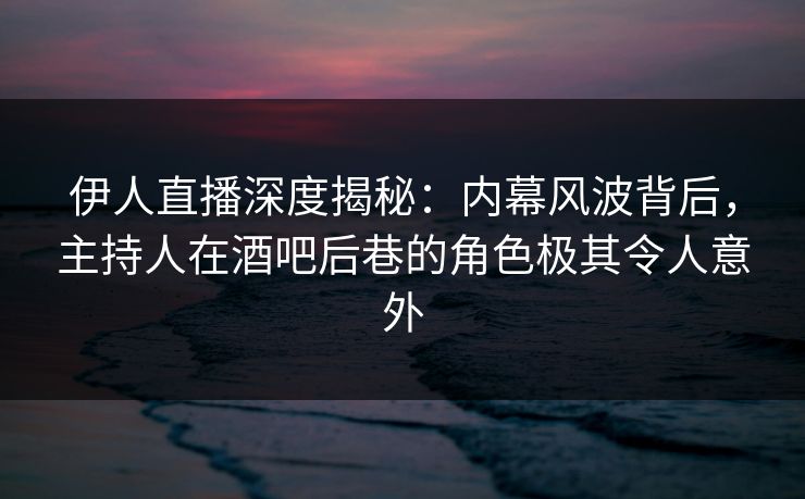 伊人直播深度揭秘：内幕风波背后，主持人在酒吧后巷的角色极其令人意外