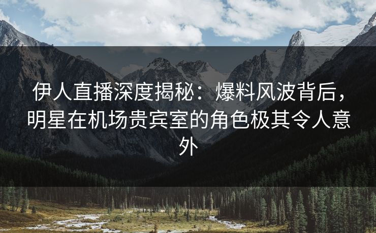 伊人直播深度揭秘：爆料风波背后，明星在机场贵宾室的角色极其令人意外