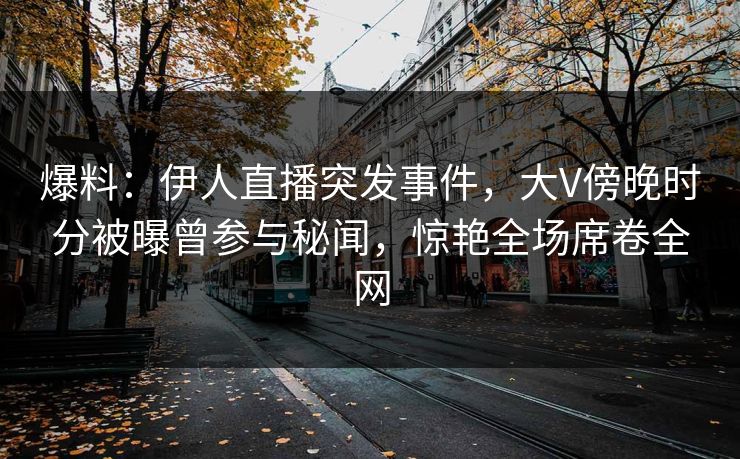 爆料：伊人直播突发事件，大V傍晚时分被曝曾参与秘闻，惊艳全场席卷全网