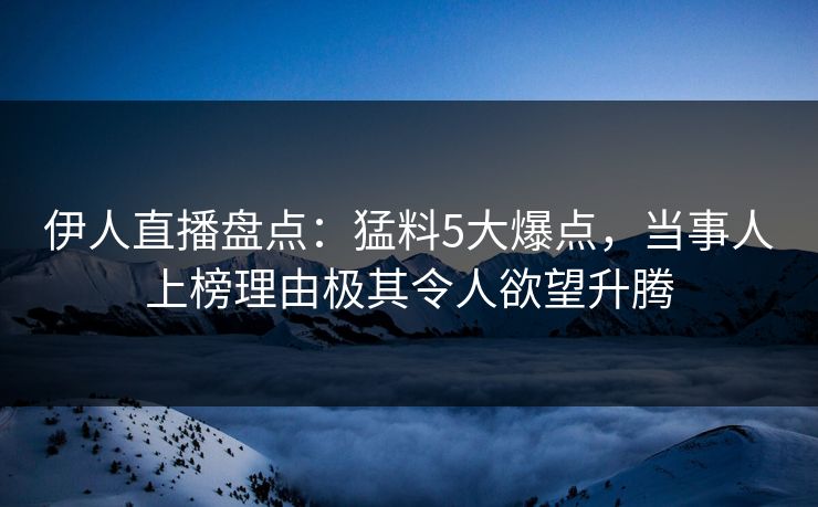 伊人直播盘点：猛料5大爆点，当事人上榜理由极其令人欲望升腾