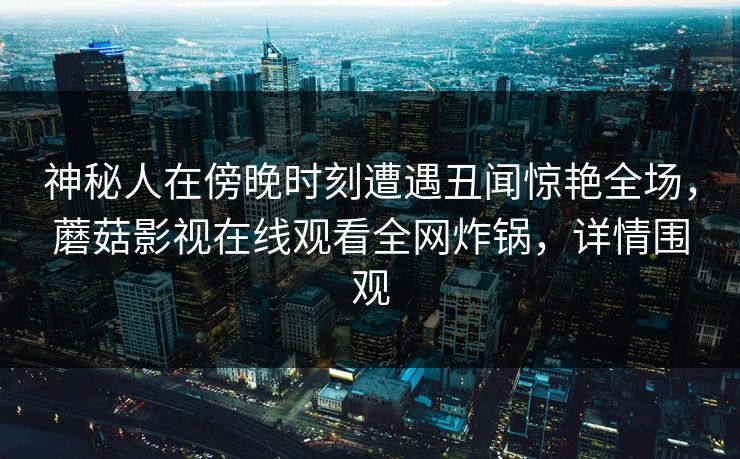 神秘人在傍晚时刻遭遇丑闻惊艳全场，蘑菇影视在线观看全网炸锅，详情围观