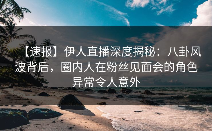 【速报】伊人直播深度揭秘：八卦风波背后，圈内人在粉丝见面会的角色异常令人意外