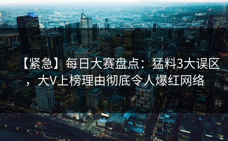 【紧急】每日大赛盘点：猛料3大误区，大V上榜理由彻底令人爆红网络