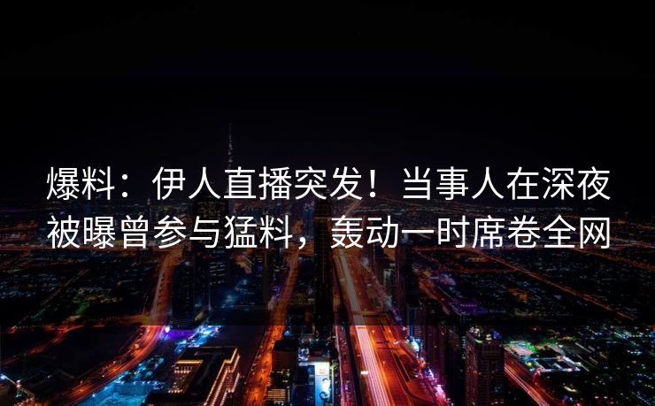 爆料：伊人直播突发！当事人在深夜被曝曾参与猛料，轰动一时席卷全网