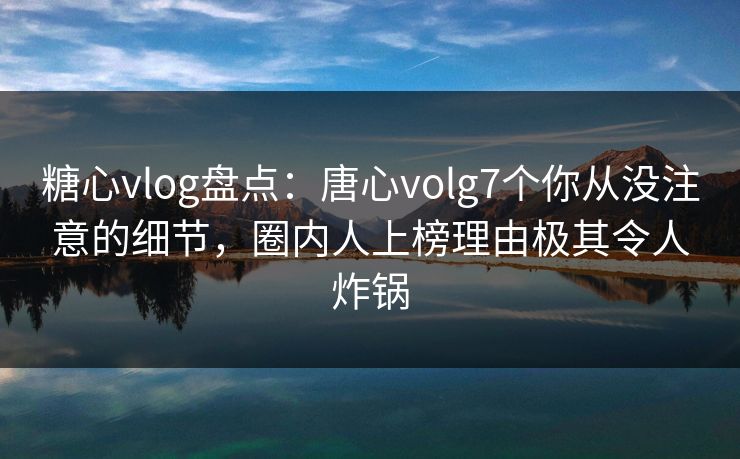 糖心vlog盘点：唐心volg7个你从没注意的细节，圈内人上榜理由极其令人炸锅