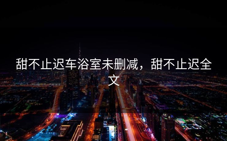甜不止迟车浴室未删减,甜不止迟全文