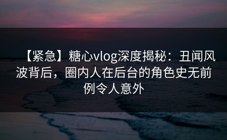 【紧急】糖心vlog深度揭秘：丑闻风波背后，圈内人在后台的角色史无前例令人意外