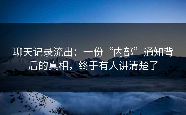聊天记录流出：一份“内部”通知背后的真相，终于有人讲清楚了