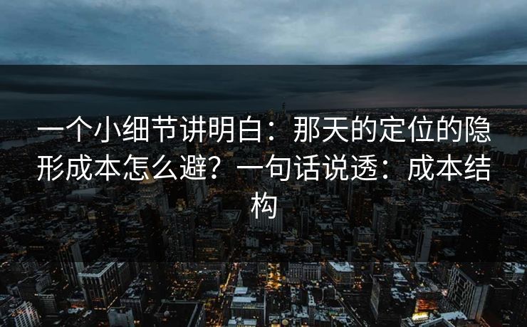 一个小细节讲明白：那天的定位的隐形成本怎么避？一句话说透：成本结构