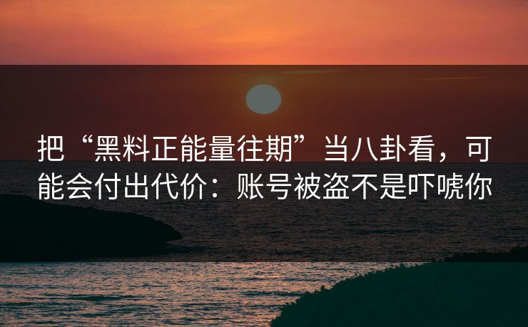 把“黑料正能量往期”当八卦看,可能会付出代价:账号被盗不是吓唬你 把“黑料正能量往期”当八卦看,可能会付出代价:账号被盗不是吓唬你