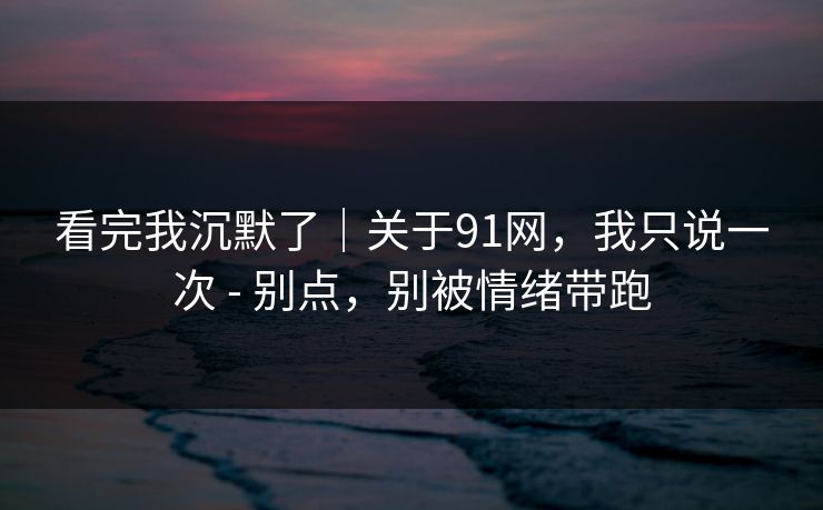 看完我沉默了｜关于91网，我只说一次 - 别点，别被情绪带跑