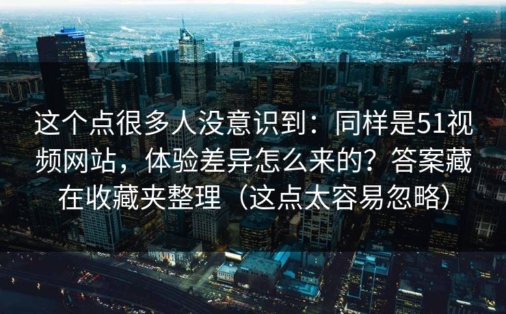这个点很多人没意识到:同样是51视频网站,体验差异怎么来的?答案藏在收藏夹整理(这点太容易忽略)