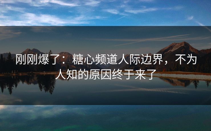刚刚爆了：糖心频道人际边界，不为人知的原因终于来了